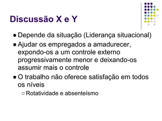 Discussão X e Y
● Depende da situação (Liderança situacional)
● Ajudar os empregados a amadurecer,
  expondo-os a um controle externo
  progressivamente menor e deixando-os
  assumir mais o controle
● O trabalho não oferece satisfação em todos
  os níveis
  ○ Rotatividade e absenteísmo
 