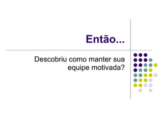 Então...
Descobriu como manter sua
         equipe motivada?
 