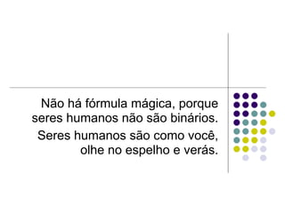 Não há fórmula mágica, porque
seres humanos não são binários.
 Seres humanos são como você,
        olhe no espelho e verás.
 