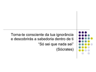 Torna-te consciente da tua ignorância
e descobrirás a sabedoria dentro de ti
                “Só sei que nada sei”
                           (Sócrates)
 