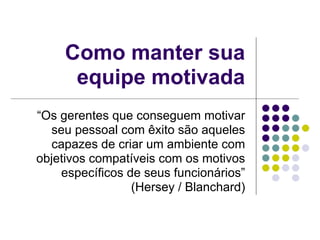 Como manter sua
      equipe motivada
“Os gerentes que conseguem motivar
  seu pessoal com êxito são aqueles
  capazes de criar um ambiente com
objetivos compatíveis com os motivos
    específicos de seus funcionários”
                 (Hersey / Blanchard)
 