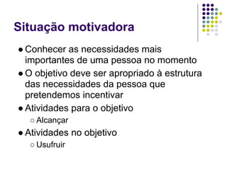 Situação motivadora
● Conhecer as necessidades mais
  importantes de uma pessoa no momento
● O objetivo deve ser apropriado à estrutura
  das necessidades da pessoa que
  pretendemos incentivar
● Atividades para o objetivo
  ○ Alcançar
● Atividades no objetivo
  ○ Usufruir
 