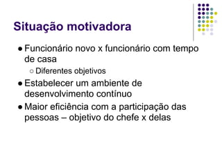 Situação motivadora
● Funcionário novo x funcionário com tempo
  de casa
  ○ Diferentes objetivos
● Estabelecer um ambiente de
  desenvolvimento contínuo
● Maior eficiência com a participação das
  pessoas – objetivo do chefe x delas
 