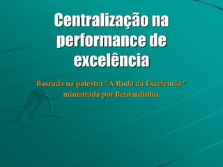 Centralização na
performance de
excelência
Baseada na palestra “A Roda da Excelencia ”
ministrada por Bernardinho.
 
