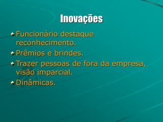 Inovações
Funcionário destaque
reconhecimento.
Prêmios e brindes.
Trazer pessoas de fora da empresa,
visão imparcial.
Dinâmicas.
 