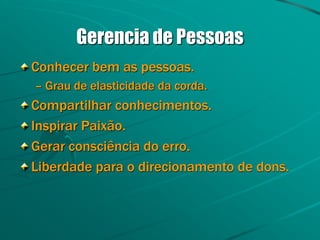 Gerencia de Pessoas
Conhecer bem as pessoas.
– Grau de elasticidade da corda.
Compartilhar conhecimentos.
Inspirar Paixão.
Gerar consciência do erro.
Liberdade para o direcionamento de dons.
 