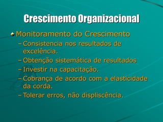 Crescimento Organizacional
Monitoramento do Crescimento
– Consistencia nos resultados de
excelência.
– Obtenção sistemática de resultados
– Investir na capacitação.
– Cobrança de acordo com a elasticidade
da corda.
– Tolerar erros, não displiscência.
 
