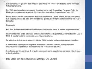 •
    Lula concorreu ao governo do Estado de São Paulo em 1982, e em 1986 foi eleito deputado
    federal constituinte.

    Em 1989, perdeu pela primeira vez a disputa presidencial. O candidato Fernando Collor de
    Mello ganhou por uma margem de 6% dos votos, mas sofreu "impeachment" em 1992.

    Nessa época, um dos concorrentes de Lula à Presidência, Leonel Brizola, lhe deu um apelido
    que o acompanharia daí para a frente toda vez que seus detratores se referissem a ele: "sapo
    barbudo".

    Presidente

    Em 1994, Lula enfrentou Fernando Henrique Cardoso nas urnas. E perdeu no primeiro turno.

    Quatro anos mais tarde, a terceira tentativa. Novamente, a disputa ficou polarizada entre Lula e
    FHC. O atual presidente venceu de novo no primeiro turno.

    Se a história de Lula terminasse no início de 2003, o roteiro holliwoodiano estaria completo.

    A trajetória de superação do imigrante nordestino Lula seria coroada, com pompa em
    circunstância, na posse que acontecerá no dia 1º de janeiro de 2003.

    A realidade, porém, continua. E ninguém sabe quais serão as próximas cenas da vida de Lula -
    e dos brasileiros.


• BBC Brasil em 28 de Outubro de 2002 por Eric Câmara
 