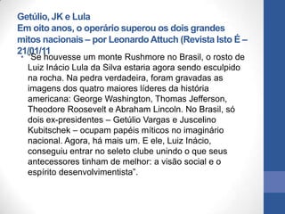 Getúlio, JK e Lula
Em oito anos, o operário superou os dois grandes
mitos nacionais – por Leonardo Attuch (Revista Isto É –
21/01/11
• “Se houvesse um monte Rushmore no Brasil, o rosto de
  Luiz Inácio Lula da Silva estaria agora sendo esculpido
  na rocha. Na pedra verdadeira, foram gravadas as
  imagens dos quatro maiores líderes da história
  americana: George Washington, Thomas Jefferson,
  Theodore Roosevelt e Abraham Lincoln. No Brasil, só
  dois ex-presidentes – Getúlio Vargas e Juscelino
  Kubitschek – ocupam papéis míticos no imaginário
  nacional. Agora, há mais um. E ele, Luiz Inácio,
  conseguiu entrar no seleto clube unindo o que seus
  antecessores tinham de melhor: a visão social e o
  espírito desenvolvimentista”.
 