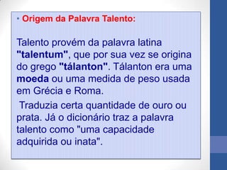 • Origem da Palavra Talento:

Talento provém da palavra latina
"talentum", que por sua vez se origina
do grego "tálanton". Tálanton era uma
moeda ou uma medida de peso usada
em Grécia e Roma.
 Traduzia certa quantidade de ouro ou
prata. Já o dicionário traz a palavra
talento como "uma capacidade
adquirida ou inata".
 