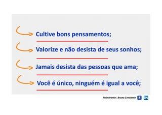 Cultive bons pensamentos;Cultive bons pensamentos;
Valorize e não desista de seus sonhos;Valorize e não desista de seus sonhos;
Palestrante : Bruno Crescente
Jamais desista das pessoas que ama;Jamais desista das pessoas que ama;
Você é único, ninguém é igual a você;Você é único, ninguém é igual a você;
 