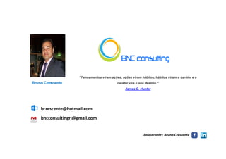 “Pensamentos viram ações, ações viram hábitos, hábitos viram o caráter e o
Palestrante : Bruno Crescente
Bruno Crescente caráter vira o seu destino.”
James C. Hunter
bncconsultingrj@gmail.com
bcrescente@hotmail.com
 