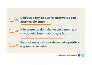 Dedique o tempo que for possível ao seuDedique o tempo que for possível ao seu
desenvolvimento;desenvolvimento;
Não se queixe do trabalho em demasia, eNão se queixe do trabalho em demasia, e
sim por não fazer mais do que faz;sim por não fazer mais do que faz;
Palestrante : Bruno Crescente
sim por não fazer mais do que faz;sim por não fazer mais do que faz;
Encare seus obstáculos de maneira positivaEncare seus obstáculos de maneira positiva
e aprenda com eles;e aprenda com eles;
 