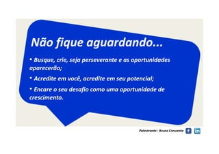 Não fique aguardando...Não fique aguardando...
•• Busque, crie, seja perseverante e as oportunidadesBusque, crie, seja perseverante e as oportunidades
aparecerão;aparecerão;
•• Acredite em você, acredite em seu potencial;Acredite em você, acredite em seu potencial;
Palestrante : Bruno Crescente
•• Acredite em você, acredite em seu potencial;Acredite em você, acredite em seu potencial;
•• Encare o seu desafio como uma oportunidade deEncare o seu desafio como uma oportunidade de
crescimento.crescimento.
 
