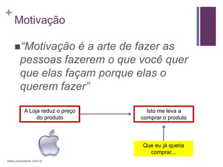 +
    Motivação

    “Motivação    é a arte de fazer as
       pessoas fazerem o que você quer
       que elas façam porque elas o
       querem fazer”

          A Loja reduz o preço     Isto me leva a
               do produto        comprar o produto




                                 Que eu já queria
                                   comprar...
www.psicostore.com.br
 