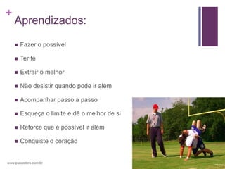 +
    Aprendizados:

       Fazer o possível

       Ter fé

       Extrair o melhor

       Não desistir quando pode ir além

       Acompanhar passo a passo

       Esqueça o limite e dê o melhor de si

       Reforce que é possível ir além

       Conquiste o coração


www.psicostore.com.br
 
