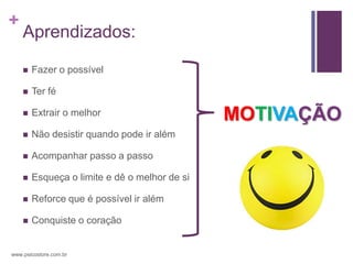 +
    Aprendizados:

       Fazer o possível

       Ter fé

       Extrair o melhor                       MOTIVAÇÃO
       Não desistir quando pode ir além

       Acompanhar passo a passo

       Esqueça o limite e dê o melhor de si

       Reforce que é possível ir além

       Conquiste o coração


www.psicostore.com.br
 