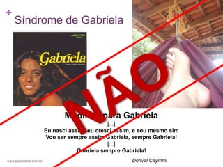 +
    Síndrome de Gabriela




                               Modinha para Gabriela
                                               [...]
                        Eu nasci assim, eu cresci assim, e sou mesmo sim
                        Vou ser sempre assim Gabriela, sempre Gabriela!
                                               [...]
                                    Gabriela sempre Gabriela!
www.psicostore.com.br                                  Dorival Caymmi
 