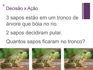 +
    Decisão x Ação

    3 sapos estão em um tronco de
    árvore que bóia no rio.
    2 sapos decidiram pular.
    Quantos sapos ficaram no tronco?
 