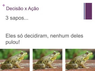 +
    Decisão x Ação

    3 sapos...


    Eles só decidiram, nenhum deles
    pulou!
 