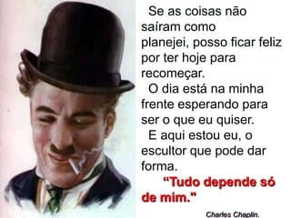 Se as coisas não
saíram como
planejei, posso ficar feliz
por ter hoje para
recomeçar.
  O dia está na minha
frente esperando para
ser o que eu quiser.
  E aqui estou eu, o
escultor que pode dar
forma.
    “Tudo depende só
de mim."
            Charles Chaplin.
 