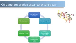 Coloque em pratica estas características
Conhecer a si
próprio
Entender o outro
Treinar a
Comunicação
não verbal
Treinar a
comunicação
verbal
Aprender a ouvir
Ser assertivo
 