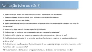 Avaliação (sim ou não?)
1. Você acredita que deveria ficar mais animado do que fica normalmente com certo evento?
2. Você não chora em circunstâncias nas quais acredita que outras pessoas chorariam?
3. Você se orgulha de nunca ficar irritado?
4. Você fica surpreendido quando descobre que suas expectativas sobre outras pessoas não coincidem com o que de
fato acontece?
5. Alguém já lhe disse que você é grosso, insensível ou negligente?
6. Você acha que os problemas que as pessoas têm são, em grande parte, culpa delas?
7. Você acha difícil trabalhar com pessoas da sua equipe cujo nível educacional é diferente do seu?
8. Você fica chateado ou incapaz de se concentrar quando um familiar ou um integrante da sua equipe está com um
problema sério?
9. Você se irrita com seu cônjuge, seus filhos ou integrantes de sua equipe de projeto por comentários inofensivos, porém
humorísticos sobre seu desempenho?
10. Seus amigos mais próximos ou seu cônjuge comentam que você não sabe lidar bem com suas emoções?
 