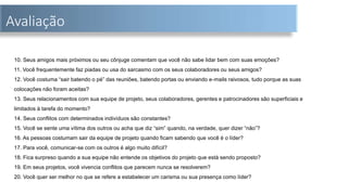 Avaliação
10. Seus amigos mais próximos ou seu cônjuge comentam que você não sabe lidar bem com suas emoções?
11. Você frequentemente faz piadas ou usa do sarcasmo com os seus colaboradores ou seus amigos?
12. Você costuma “sair batendo o pé” das reuniões, batendo portas ou enviando e-mails raivosos, tudo porque as suas
colocações não foram aceitas?
13. Seus relacionamentos com sua equipe de projeto, seus colaboradores, gerentes e patrocinadores são superficiais e
limitados à tarefa do momento?
14. Seus conflitos com determinados indivíduos são constantes?
15. Você se sente uma vítima dos outros ou acha que diz “sim” quando, na verdade, quer dizer “não”?
16. As pessoas costumam sair da equipe de projeto quando ficam sabendo que você é o líder?
17. Para você, comunicar-se com os outros é algo muito difícil?
18. Fica surpreso quando a sua equipe não entende os objetivos do projeto que está sendo proposto?
19. Em seus projetos, você vivencia conflitos que parecem nunca se resolverem?
20. Você quer ser melhor no que se refere a estabelecer um carisma ou sua presença como líder?
 