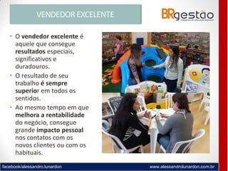 facebook/alessandro.lunardon www.alessandrolunardon.com.br
VENDEDOR EXCELENTE
• O vendedor excelente é
aquele que consegue
resultados especiais,
significativos e
duradouros.
• O resultado de seu
trabalho é sempre
superior em todos os
sentidos.
• Ao mesmo tempo em que
melhora a rentabilidade
do negócio, consegue
grande impacto pessoal
nos contatos com os
novos clientes ou com os
habituais.
 