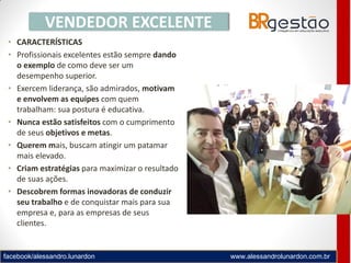 facebook/alessandro.lunardon www.alessandrolunardon.com.br
• CARACTERÍSTICAS
• Profissionais excelentes estão sempre dando
o exemplo de como deve ser um
desempenho superior.
• Exercem liderança, são admirados, motivam
e envolvem as equipes com quem
trabalham: sua postura é educativa.
• Nunca estão satisfeitos com o cumprimento
de seus objetivos e metas.
• Querem mais, buscam atingir um patamar
mais elevado.
• Criam estratégias para maximizar o resultado
de suas ações.
• Descobrem formas inovadoras de conduzir
seu trabalho e de conquistar mais para sua
empresa e, para as empresas de seus
clientes.
VENDEDOR EXCELENTE
 
