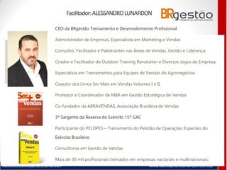 facebook/alessandro.lunardon www.alessandrolunardon.com.br
Facilitador:ALESSANDROLUNARDON
CEO da BRgestão Treinamento e Desenvolvimento Profissional
Administrador de Empresas, Especialista em Marketing e Vendas
Consultor, Facilitador e Palestrantes nas Áreas de Vendas, Gestão e Liderança;
Criador e Facilitador do Outdoor Training Revolution e Diversos Jogos de Empresa;
Especialista em Treinamentos para Equipes de Vendas do Agronegócios.
Coautor dos Livros Ser Mais em Vendas Volumes I e II;
Professor e Coordenador de MBA em Gestão Estratégica de Vendas
Co-fundador da ABRAVENDAS, Associação Brasileira de Vendas
3º Sargento da Reserva do Exército 15º GAC
Participante do PELOPES – Treinamento do Pelotão de Operações Especiais do
Exército Brasileiro
Consultorias em Gestão de Vendas
Mais de 30 mil profissionais treinados em empresas nacionais e multinacionais;
 