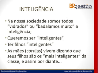 facebook/alessandro.lunardon www.alessandrolunardon.com.br
INTELIGÊNCIA
• Na nossa sociedade somos todos
“vidrados” ou “badalamos muito” a
Inteligência;
• Queremos ser “inteligentes”
• Ter filhos “inteligentes”
• As mães (corujas) vivem dizendo que
seus filhos são os “mais inteligentes” da
classe, e assim por diante...
 