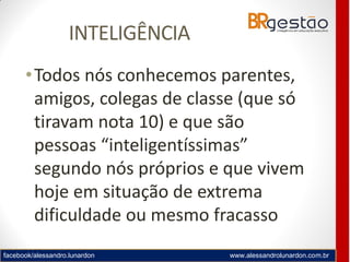 facebook/alessandro.lunardon www.alessandrolunardon.com.br
INTELIGÊNCIA
•Todos nós conhecemos parentes,
amigos, colegas de classe (que só
tiravam nota 10) e que são
pessoas “inteligentíssimas”
segundo nós próprios e que vivem
hoje em situação de extrema
dificuldade ou mesmo fracasso
 