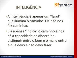 facebook/alessandro.lunardon www.alessandrolunardon.com.br
INTELIGÊNCIA
• A Inteligência é apenas um “farol”
que ilumina o caminho. Ela não nos
faz caminhar.
• Ela apenas “indica” o caminho e nos
dá a capacidade de discernir e
distinguir entre o bem e o mal e entre
o que devo e não devo fazer.
 