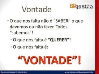 facebook/alessandro.lunardon www.alessandrolunardon.com.br
Vontade
• O que nos falta não é “SABER” o que
devemos ou não fazer. Todos
“sabemos”!
•O que nos falta é “QUERER”!
•O que nos falta é:
“VONTADE”!
 