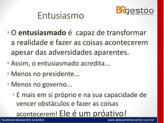 facebook/alessandro.lunardon www.alessandrolunardon.com.br
Entusiasmo
•O entusiasmado é capaz de transformar
a realidade e fazer as coisas acontecerem
apesar das adversidades aparentes.
• Assim, o entusiasmado acredita...
• Menos no presidente...
• Menos no governo...
• E mais em si próprio e na sua capacidade de
vencer obstáculos e fazer as coisas
acontecerem! Ele é um próativo!
 