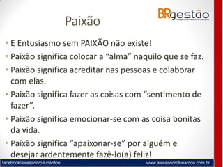 facebook/alessandro.lunardon www.alessandrolunardon.com.br
Paixão
• E Entusiasmo sem PAIXÃO não existe!
• Paixão significa colocar a “alma” naquilo que se faz.
• Paixão significa acreditar nas pessoas e colaborar
com elas.
• Paixão significa fazer as coisas com “sentimento de
fazer”.
• Paixão significa emocionar-se com as coisa bonitas
da vida.
• Paixão significa “apaixonar-se” por alguém e
desejar ardentemente fazê-lo(a) feliz!
 