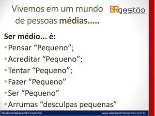 facebook/alessandro.lunardon www.alessandrolunardon.com.br
Vivemos em um mundo
de pessoas médias.....
Ser médio... é:
•Pensar “Pequeno”;
•Acreditar “Pequeno”;
•Tentar “Pequeno”;
•Fazer “Pequeno”
•Ser “Pequeno”
•Arrumas “desculpas pequenas”
 