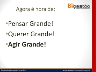 facebook/alessandro.lunardon www.alessandrolunardon.com.br
Agora é hora de:
•Pensar Grande!
•Querer Grande!
•Agir Grande!
 