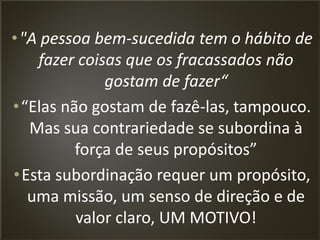 facebook/alessandro.lunardon www.alessandrolunardon.com.br
•"A pessoa bem-sucedida tem o hábito de
fazer coisas que os fracassados não
gostam de fazer“
•“Elas não gostam de fazê-las, tampouco.
Mas sua contrariedade se subordina à
força de seus propósitos”
•Esta subordinação requer um propósito,
uma missão, um senso de direção e de
valor claro, UM MOTIVO!
 