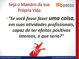 facebook/alessandro.lunardon www.alessandrolunardon.com.br
Seja o Maestro da sua
Própria Vida
•"Se você fosse fazer uma coisa,
em suas atividades profissionais,
capaz de ter efeitos positivos
imensos, o que seria?"
 