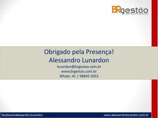 facebook/alessandro.lunardon www.alessandrolunardon.com.br
Obrigado pela Presença!
Alessandro Lunardon
lunardon@brgestao.com.br
www.brgestao.com.br
Whats: 41 | 98845 5053
 