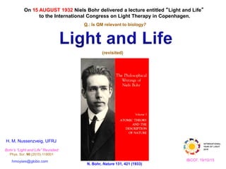H. M. Nussenzveig, UFRJ
On 15 AUGUST 1932 Niels Bohr delivered a lecture entitled “Light and Life”
to the International Congress on Light Therapy in Copenhagen.
hmoyses@globo.com
N. Bohr, Nature 131, 421 (1933)
Q.: Is QM relevant to biology?
(revisited)
Bohr’s “Light and Life” Revisited
Phys. Scr. 90 (2015) 118001
IBCCF, 19/10/15
 