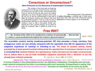 Conscious or Unconscious?
Henri Poincaré on his discovery of automorphic functions
The recordable cerebral activity (readiness-potential, RP) that precedes a freely voluntary, fully
endogenous motor act was directly compared with the reportable time (W) for appearance of the
subjective experience of ‘wanting’ or intending to act. The onset of cerebral activity clearly
preceded by at least several hundred milliseconds the reported time of conscious intention to act. It
is concluded that cerebral initiation of a spontaneous, freely voluntary act can begin unconsciously,
that is, before there is any (at least recallable) subjective awareness that a ‘decision’ to act has
already been initiated cerebrally. B. Libet & al., Brain 106, 62 (1983)
“… the freedom of the will is to be considered as a feature of conscious life … that not only
evade(s) a causal mechanical description but resist(s) a physical analysis”.
Free Will?
(Bohr 1932)
In human freedom in the philosophical sense I am definitely a disbeliever. Everybody acts not only
under external compulsion but also in accordance with inner necessity. Schopenhauer's saying, that
"a man can do as he will, but not will as he will," has been an inspiration to me since my youth.
A. Einstein, The World As I See ItTolstoy, War and Peace
Apparently “free” choices can be predicted in advance Soon, PNAS 110 (2013) Science 5/22/15
 