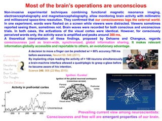 Most of the brain’s operations are unconscious
Prevailing current view among neuroscientists:
Consciousness and free will are emergent properties of our brain.
Non-invasive experimental techniques combining functional magnetic resonance imaging,
electroencephalography and magnetoencephalography, allow monitoring brain activity with millimetric
and millisecond space-time resolution. They confirmed that our consciousness lags the external world.
In one experiment, words were flashed on a screen while viewers were distracted. Viewers sometimes
reported seeing them, sometimes not. Brain waves were recorded for both conscious and unconscious
trials. In both cases, the activations of the visual cortex were identical. However, for consciously
perceived words only, the activity wave is amplified and peaks around 300 ms,
A theoretical interpretation of these findings, proposed by Dehaene and Changeux, regards
consciousness just as brain-wide, synchronized, global information sharing. It makes relevant
information globally accessible and reportable to others, an evolutionary advantage.
Ignition: Eureka!
A decision to move a finger can be predicted w/ > 80% accuracy 700 ms
before awareness, Neuron 69, 548 (2011).
By implanting chips reading the activity of ≈ 100 neurons simultaneously,
a brain-machine interface allowed a quadriplegic to grasp a glass before
he became aware of his intention.
Science 348, 906 (22 May 2015)
 