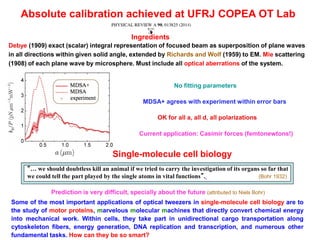 Absolute calibration achieved at UFRJ COPEA OT Lab
Debye (1909) exact (scalar) integral representation of focused beam as superposition of plane waves
in all directions within given solid angle, extended by Richards and Wolf (1959) to EM. Mie scattering
(1908) of each plane wave by microsphere. Must include all optical aberrations of the system.
Ingredients
No fitting parameters
MDSA+ agrees with experiment within error bars
OK for all a, all d, all polarizations
“… we should doubtless kill an animal if we tried to carry the investigation of its organs so far that
we could tell the part played by the single atoms in vital functions”. (Bohr 1932)
Prediction is very difficult, specially about the future (attributed to Niels Bohr)
Some of the most important applications of optical tweezers in single-molecule cell biology are to
the study of motor proteins, marvelous molecular machines that directly convert chemical energy
into mechanical work. Within cells, they take part in unidirectional cargo transportation along
cytoskeleton fibers, energy generation, DNA replication and transcription, and numerous other
fundamental tasks. How can they be so smart?
Current application: Casimir forces (femtonewtons!)
Single-molecule cell biology
 
