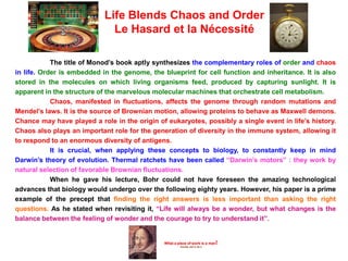 The title of Monod’s book aptly synthesizes the complementary roles of order and chaos
in life. Order is embedded in the genome, the blueprint for cell function and inheritance. It is also
stored in the molecules on which living organisms feed, produced by capturing sunlight. It is
apparent in the structure of the marvelous molecular machines that orchestrate cell metabolism.
Chaos, manifested in fluctuations, affects the genome through random mutations and
Mendel’s laws. It is the source of Brownian motion, allowing proteins to behave as Maxwell demons.
Chance may have played a role in the origin of eukaryotes, possibly a single event in life’s history.
Chaos also plays an important role for the generation of diversity in the immune system, allowing it
to respond to an enormous diversity of antigens.
It is crucial, when applying these concepts to biology, to constantly keep in mind
Darwin’s theory of evolution. Thermal ratchets have been called “Darwin’s motors” : they work by
natural selection of favorable Brownian fluctuations.
When he gave his lecture, Bohr could not have foreseen the amazing technological
advances that biology would undergo over the following eighty years. However, his paper is a prime
example of the precept that finding the right answers is less important than asking the right
questions. As he stated when revisiting it, “Life will always be a wonder, but what changes is the
balance between the feeling of wonder and the courage to try to understand it”.
Life Blends Chaos and Order
Le Hasard et la Nécessité
 