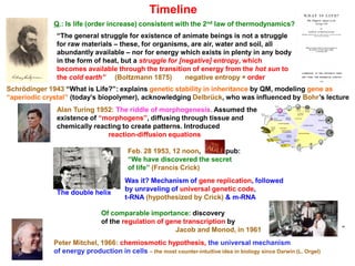 Timeline
Q.: Is life (order increase) consistent with the 2nd law of thermodynamics?
“The general struggle for existence of animate beings is not a struggle
for raw materials – these, for organisms, are air, water and soil, all
abundantly available – nor for energy which exists in plenty in any body
in the form of heat, but a struggle for [negative] entropy, which
becomes available through the transition of energy from the hot sun to
the cold earth” (Boltzmann 1875) negative entropy ≅ order
Schrödinger 1943 “What is Life?”: explains genetic stability in inheritance by QM, modeling gene as
“aperiodic crystal” (today’s biopolymer), acknowledging Delbrück, who was influenced by Bohr’s lecture
Alan Turing 1952: The riddle of morphogenesis. Assumed the
existence of “morphogens”, diffusing through tissue and
chemically reacting to create patterns. Introduced
reaction-diffusion equations
Feb. 28 1953, 12 noon, pub:
“We have discovered the secret
of life” (Francis Crick)
Was it? Mechanism of gene replication, followed
by unraveling of universal genetic code,
t-RNA (hypothesized by Crick) & m-RNA
Of comparable importance: discovery
of the regulation of gene transcription by
Jacob and Monod, in 1961
The double helix
Peter Mitchel, 1966: chemiosmotic hypothesis, the universal mechanism
of energy production in cells – the most counter-intuitive idea in biology since Darwin (L. Orgel)
º
 