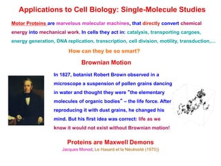 Applications to Cell Biology: Single-Molecule Studies
Motor Proteins are marvelous molecular machines, that directly convert chemical
energy into mechanical work. In cells they act in: catalysis, transporting cargoes,
energy generation, DNA replication, transcription, cell division, motility, transduction,…
How can they be so smart?
Brownian Motion
In 1827, botanist Robert Brown observed in a
microscope a suspension of pollen grains dancing
in water and thought they were “the elementary
molecules of organic bodies” – the life force. After
reproducing it with dust grains, he changed his
mind. But his first idea was correct: life as we
know it would not exist without Brownian motion!
Proteins are Maxwell Demons
Jacques Monod, Le Hasard et la Nécéssité (1970))
 