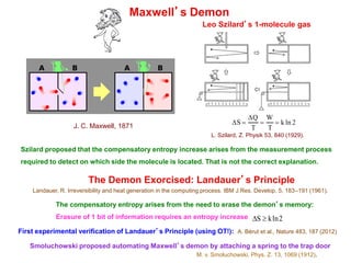 Maxwell’s Demon
DS =
DQ
T
=
W
T
= k ln 2
Leo Szilard’s 1-molecule gas
L. Szilard, Z. Physik 53, 840 (1929).
J. C. Maxwell, 1871
Szilard proposed that the compensatory entropy increase arises from the measurement process
required to detect on which side the molecule is located. That is not the correct explanation.
The Demon Exorcised: Landauer’s Principle
Landauer, R. Irreversibility and heat generation in the computing process. IBM J.Res. Develop. 5, 183–191 (1961).
The compensatory entropy arises from the need to erase the demon’s memory:
Erasure of 1 bit of information requires an entropy increase DS ³ kln2
First experimental verification of Landauer’s Principle (using OT!): A. Bérut et al., Nature 483, 187 (2012)
Smoluchowski proposed automating Maxwell’s demon by attaching a spring to the trap door
M. v. Smoluchowski, Phys. Z. 13, 1069 (1912).
 